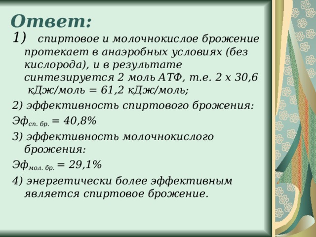 Ответ:   1) спиртовое и молочнокислое брожение протекает в анаэробных условиях (без кислорода), и в результате синтезируется 2 моль АТФ, т.е. 2 х 30,6 кДж/моль = 61,2 кДж/моль; 2) эффективность спиртового брожения: Эф сп. бр.  = 40,8% 3) эффективность молочнокислого брожения: Эф мол. бр.  = 29,1% 4) энергетически более эффективным является спиртовое брожение.  