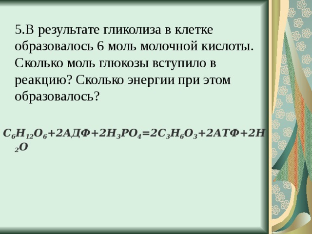  5.В результате гликолиза в клетке образовалось 6 моль молочной кислоты. Сколько моль глюкозы вступило в реакцию? Сколько энергии при этом образовалось? С 6 Н 12 О 6 +2АДФ+2Н 3 РО 4 =2С 3 Н 6 О 3 +2АТФ+2Н 2 О  