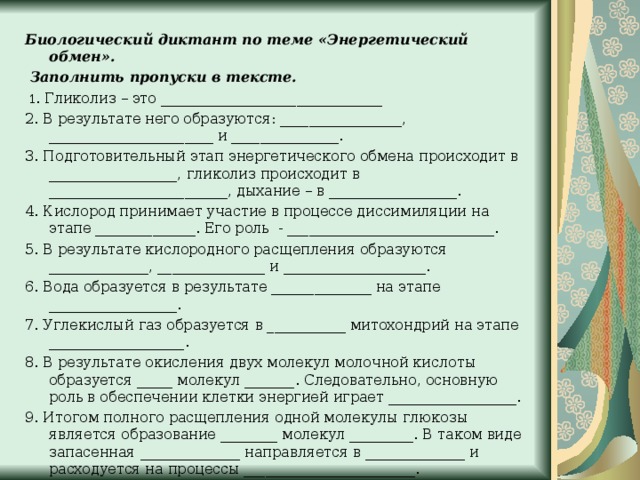 Биологический диктант по теме «Энергетический обмен».   Заполнить пропуски в тексте.   1. Гликолиз – это _______________________________ 2. В результате него образуются: _________________, _______________________ и _______________. 3. Подготовительный этап энергетического обмена происходит в __________________, гликолиз происходит в _________________________, дыхание – в __________________. 4. Кислород принимает участие в процессе диссимиляции на этапе ______________. Его роль - _____________________________. 5. В результате кислородного расщепления образуются ______________, _______________ и ____________________. 6. Вода образуется в результате ______________ на этапе __________________. 7. Углекислый газ образуется в ___________ митохондрий на этапе ___________________. 8. В результате окисления двух молекул молочной кислоты образуется _____ молекул _______. Следовательно, основную роль в обеспечении клетки энергией играет __________________. 9. Итогом полного расщепления одной молекулы глюкозы является образование ________ молекул _________. В таком виде запасенная ______________ направляется в ______________ и расходуется на процессы ________________________. 