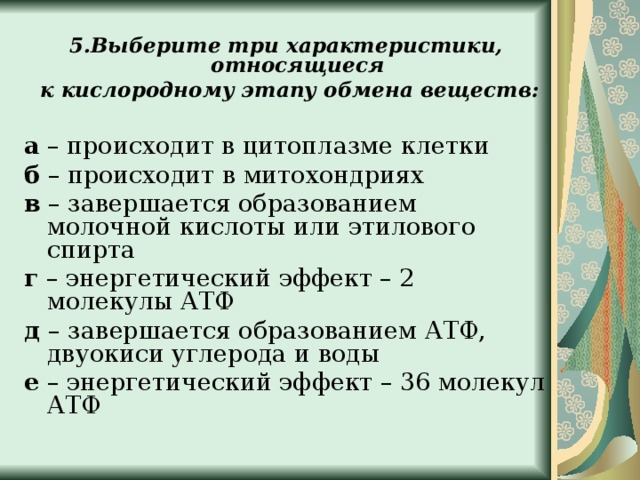 5.Выберите три характеристики, относящиеся  к кислородному этапу обмена веществ:  а – происходит в цитоплазме клетки б – происходит в митохондриях в – завершается образованием молочной кислоты или этилового спирта г – энергетический эффект – 2 молекулы АТФ д – завершается образованием АТФ, двуокиси углерода и воды е – энергетический эффект – 36 молекул АТФ 