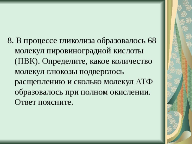 8. В процессе гликолиза образовалось 68 молекул пировиноградной кислоты (ПВК). Определите, какое количество молекул глюкозы подверглось расщеплению и сколько молекул АТФ образовалось при полном окислении. Ответ поясните. 