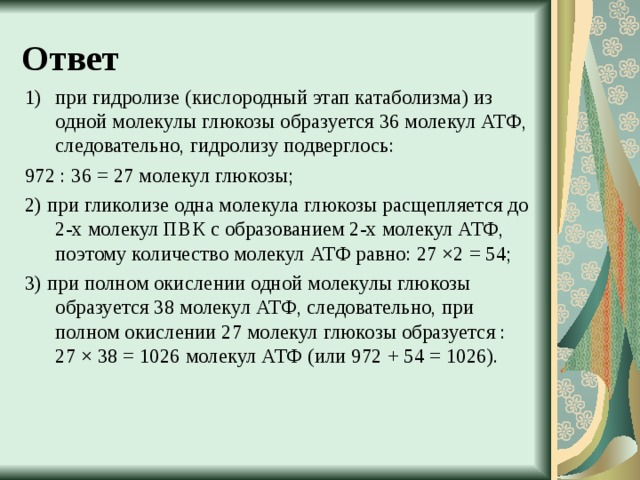 Ответ при гидролизе (кислородный этап катаболизма) из одной молекулы глюкозы образуется 36 молекул АТФ, следовательно, гидролизу подверглось: 972 : 36 = 27 молекул глюкозы; 2) при гликолизе одна молекула глюкозы расщепляется до 2-х молекул ПВК с образованием 2-х молекул АТФ, поэтому количество молекул АТФ равно: 27 ×2 = 54; 3) при полном окислении одной молекулы глюкозы образуется 38 молекул АТФ, следовательно, при полном окислении 27 молекул глюкозы образуется : 27 × 38 = 1026 молекул АТФ (или 972 + 54 = 1026).   