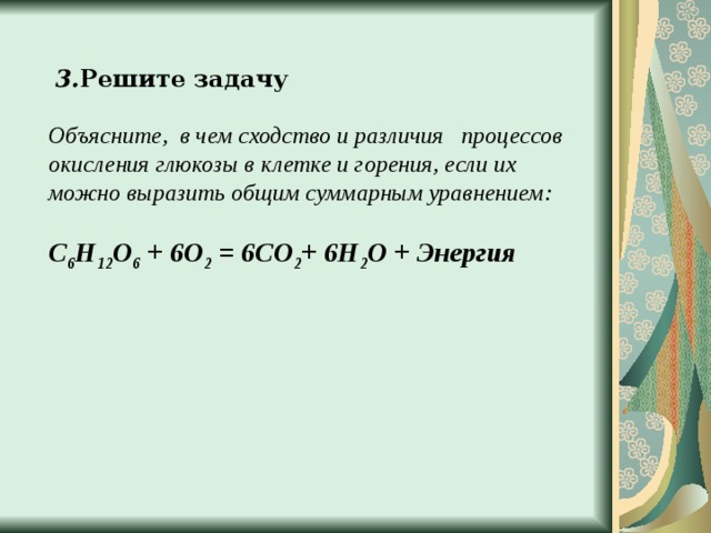  3. Решите задачу Объясните, в чем сходство и различия процессов окисления глюкозы в клетке и горения, если их можно выразить общим суммарным уравнением:  С 6 Н 12 О 6 + 6О 2 = 6СО 2 + 6Н 2 О + Энергия 