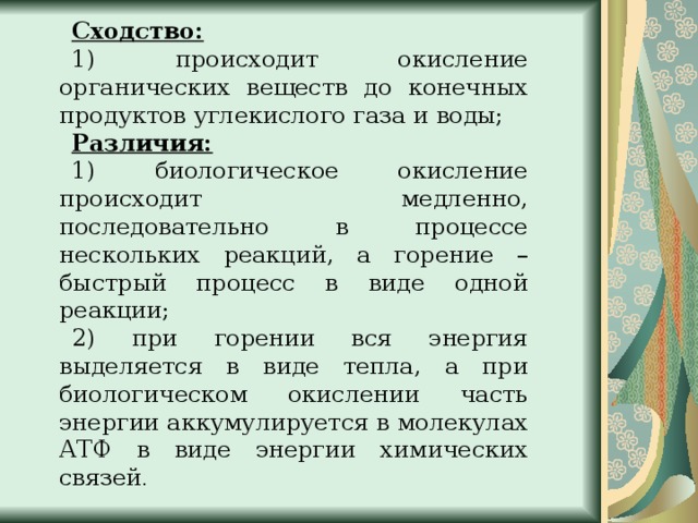 Сходство: 1) происходит окисление органических веществ до конечных продуктов углекислого газа и воды; Различия: 1) биологическое окисление происходит медленно, последовательно в процессе нескольких реакций, а горение – быстрый процесс в виде одной реакции; 2) при горении вся энергия выделяется в виде тепла, а при биологическом окислении часть энергии аккумулируется в молекулах АТФ в виде энергии химических связей . 