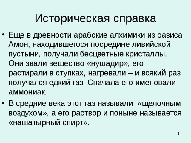 Историческая справка Еще в древности арабские алхимики из оазиса Амон, находившегося посредине ливийской пустыни, получали бесцветные кристаллы. Они звали вещество «нушадир», его растирали в ступках, нагревали – и всякий раз получался едкий газ. Сначала его именовали аммониак. В средние века этот газ называли «щелочным  воздухом», а его раствор и поныне называется «нашатырный спирт».   