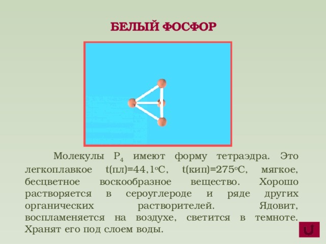 БЕЛЫЙ ФОСФОР  Молекулы P 4 имеют форму тетраэдра. Это легкоплавкое t(пл)=44,1 о С, t(кип)=275 о С, мягкое, бесцветное воскообразное вещество. Хорошо растворяется в сероуглероде и ряде других органических растворителей. Ядовит, воспламеняется на воздухе, светится в темноте. Хранят его под слоем воды.  