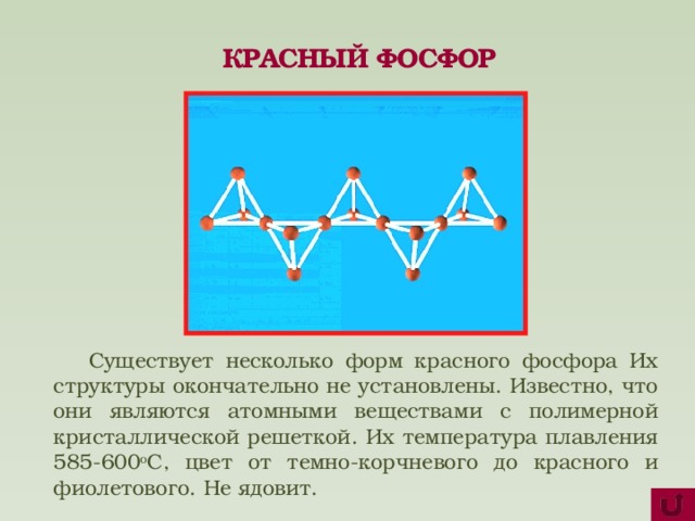КРАСНЫЙ ФОСФОР  Существует несколько форм красного фосфора Их структуры окончательно не установлены. Известно, что они являются атомными веществами с полимерной кристаллической решеткой. Их температура плавления 585-600 о С, цвет от темно-корчневого до красного и фиолетового. Не ядовит.  