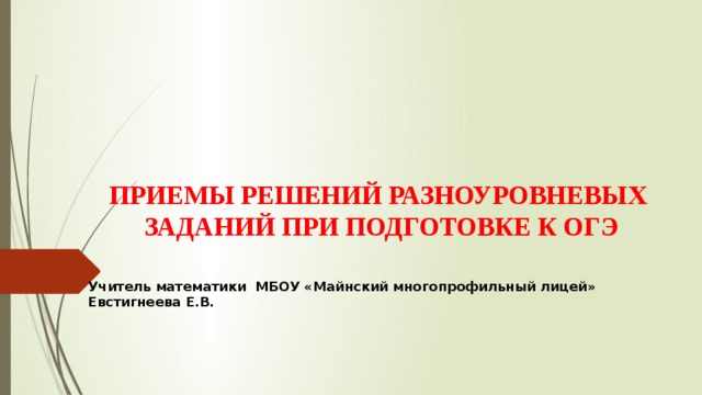 ПРИЕМЫ РЕШЕНИЙ РАЗНОУРОВНЕВЫХ  ЗАДАНИЙ ПРИ ПОДГОТОВКЕ К ОГЭ   Учитель математики МБОУ «Майнский многопрофильный лицей» Евстигнеева Е.В. 