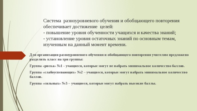 Система разноуровневого обучения и обобщающего повторения обеспечивает достижение целей:  - повышение уровня обученности учащихся и качества знаний;  - установление уровня остаточных знаний по основным темам, изученным на данный момент времени.   Для организации разноуровневого обучения и обобщающего повторения учителям предложено разделить класс на три группы: Группа «риска» №1 - учащиеся, которые могут не набрать минимальное количество баллов. Группа «слабоуспевающих» №2 – учащиеся, которые могут набрать минимальное количество баллов. Группа «сильных» №3 – учащиеся, которые могут набрать высокие баллы.  