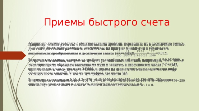 Приемы быстрого счета Например, умение работать с обыкновенными дробями, переводить их в десятичную запись. Для этого достаточно разложить знаменатель на простые множители и убедиться в возможности преобразования в десятичную запись (====0,052).   Встречаются задания, которые не требуют усложнённых действий, например 0,7∙0,07∙7000, в этом примере не обращаем внимание на нули и запятые, а перемножаем числа 7∙7∙7=343, приписываем к числу три нуля 343000, и справа на лево отсчитываем количество цифр стоящих после запятой. У нас их три цифры, это число 343. В примере со степенями 0,46∙-1,3∙+870=-0,46∙1000-1,3∙100+870=-460-130+870=280 важно определить знак степени и записать множители состоящие из 1 и 0.  