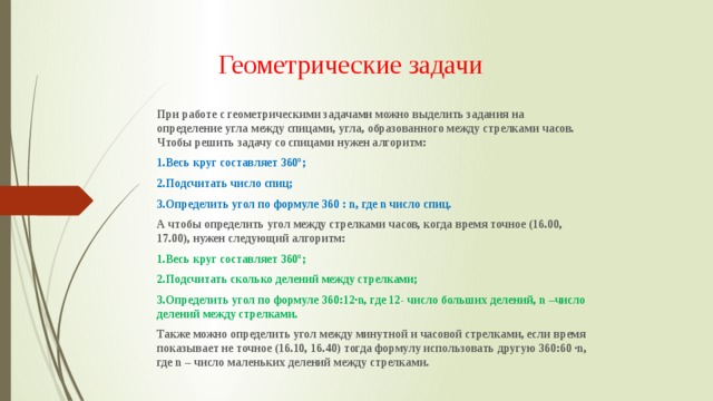 Геометрические задачи При работе с геометрическими задачами можно выделить задания на определение угла между спицами, угла, образованного между стрелками часов. Чтобы решить задачу со спицами нужен алгоритм: 1.Весь круг составляет 360º; 2.Подсчитать число спиц; 3.Определить угол по формуле 360 : n, где n число спиц. А чтобы определить угол между стрелками часов, когда время точное (16.00, 17.00), нужен следующий алгоритм: 1.Весь круг составляет 360º; 2.Подсчитать сколько делений между стрелками; 3.Определить угол по формуле 360:12∙n, где 12- число больших делений, n –число делений между стрелками. Также можно определить угол между минутной и часовой стрелками, если время показывает не точное (16.10, 16.40) тогда формулу использовать другую 360:60 ∙n, где n – число маленьких делений между стрелками. 