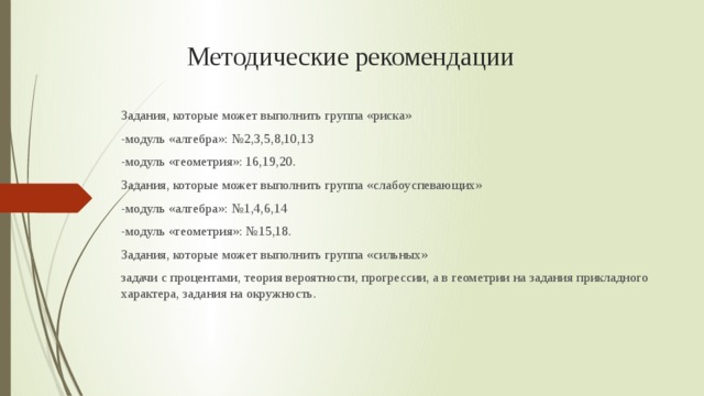 Методические рекомендации Задания, которые может выполнить группа «риска» -модуль «алгебра»: №2,3,5,8,10,13 -модуль «геометрия»: 16,19,20. Задания, которые может выполнить группа «слабоуспевающих» -модуль «алгебра»: №1,4,6,14 -модуль «геометрия»: №15,18. Задания, которые может выполнить группа «сильных» задачи с процентами, теория вероятности, прогрессии, а в геометрии на задания прикладного характера, задания на окружность.  