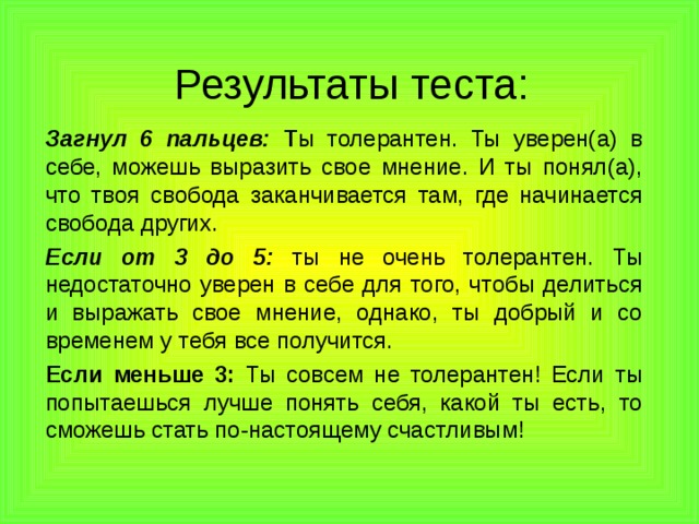 Результаты теста: Загнул 6 пальцев: Т ы толерантен. Ты уверен(а) в себе, можешь выразить свое мнение. И ты понял(а), что твоя свобода заканчивается там, где начинается свобода других. Если от 3 до 5: ты не очень толерантен. Ты недостаточно уверен в себе для того, чтобы делиться и выражать свое мнение, однако, ты добрый и со временем у тебя все получится. Если меньше 3: Ты совсем не толерантен! Если ты попытаешься лучше понять себя, какой ты есть, то сможешь стать по-настоящему счастливым! 