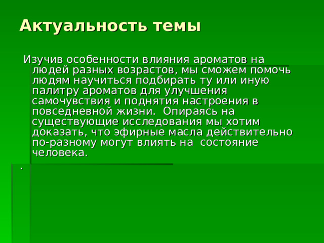 Актуальность темы    Изучив особенности влияния ароматов на людей разных возрастов, мы сможем помочь людям научиться подбирать ту или иную палитру ароматов для улучшения самочувствия и поднятия настроения в повседневной жизни. Опираясь на существующие исследования мы хотим доказать, что эфирные масла действительно по-разному могут влиять на состояние человека. . 