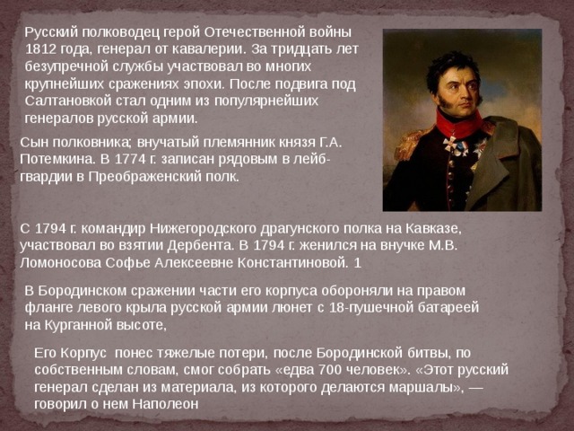 Русский полководец герой Отечественной войны 1812 года, генерал от кавалерии. За тридцать лет безупречной службы участвовал во многих крупнейших сражениях эпохи . После подвига под Салтановкой стал одним из популярнейших генералов русской армии. Сын полковника; внучатый племянник князя Г.А. Потемкина. В 1774 г. записан рядовым в лейб-гвардии в Преображенский полк. С 1794 г. командир Нижегородского драгунского полка на Кавказе, участвовал во взятии Дербента. В 1794 г. женился на внучке М.В. Ломоносова Софье Алексеевне Константиновой. 1 В Бородинском сражении части его корпуса обороняли на правом фланге левого крыла русской армии люнет с 18-пушечной батареей на Курганной высоте, Его Корпус понес тяжелые потери, после Бородинской битвы, по собственным словам, смог собрать «едва 700 человек». «Этот русский генерал сделан из материала, из которого делаются маршалы», — говорил о нем Наполеон 