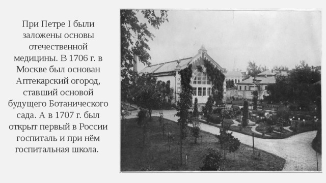 При Петре I были заложены основы отечественной медицины. В 1706 г. в Москве был основан Аптекарский огород, ставший основой будущего Ботанического сада. А в 1707 г. был открыт первый в России госпиталь и при нём госпитальная школа. 