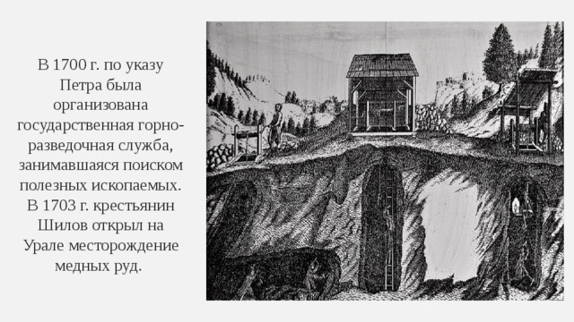 В 1700 г. по указу Петра была организована государственная горно-разведочная служба, занимавшаяся поиском полезных ископаемых. В 1703 г. крестьянин Шилов открыл на Урале месторождение медных руд. 