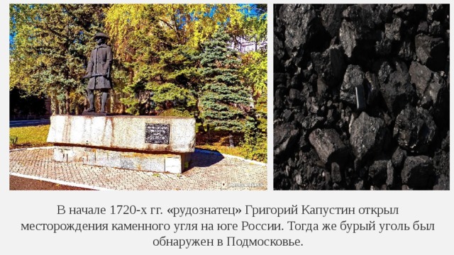 В начале 1720-х гг. «рудознатец» Григорий Капустин открыл месторождения каменного угля на юге России. Тогда же бурый уголь был обнаружен в Подмосковье. 