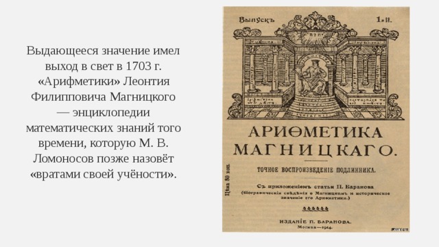 Выдающееся значение имел выход в свет в 1703 г. «Арифметики» Леонтия Филипповича Магницкого — энциклопедии математических знаний того времени, которую М. В. Ломоносов позже назовёт «вратами своей учёности». 