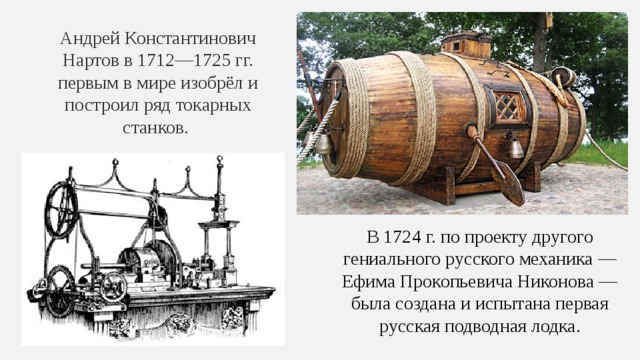 Андрей Константинович Нартов в 1712—1725 гг. первым в мире изобрёл и построил ряд токарных станков. В 1724 г. по проекту другого гениального русского механика — Ефима Прокопьевича Никонова — была создана и испытана первая русская подводная лодка. 