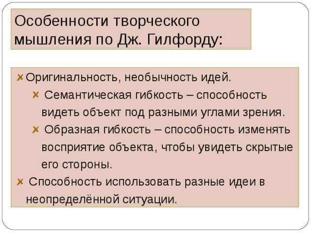 Особенности творческого мышления по Дж. Гилфорду: Оригинальность, необычность идей.  Семантическая гибкость – способность видеть объект под разными углами зрения.  Образная гибкость – способность изменять восприятие объекта, чтобы увидеть скрытые его стороны.  Семантическая гибкость – способность видеть объект под разными углами зрения.  Образная гибкость – способность изменять восприятие объекта, чтобы увидеть скрытые его стороны.  Способность использовать разные идеи в неопределённой ситуации.  