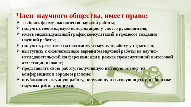 Член научного общества, имеет право:  выбрать форму выполнения научной работы; получить необходимую консультацию у своего руководителя; иметь индивидуальный график консультаций в процессе создания научной работы; получить рецензию на написанную научную работу у педагогов; выступить с окончательным вариантом научной работы на научно-исследовательской конференции или в рамках промежуточной и итоговой аттестации в школе; представлять свою работу, получившую высокую оценку, на конференциях в городе и регионе; опубликовать научную работу, получившую высокую оценку, в сборнике научных работ учащихся. 