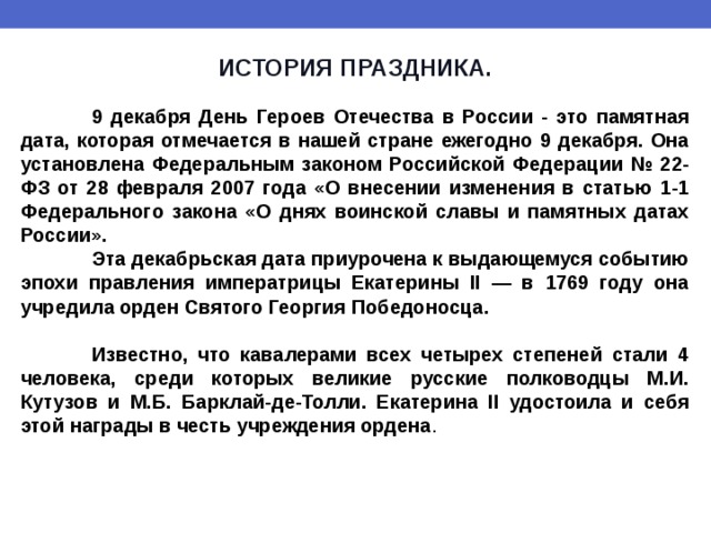 ИСТОРИЯ ПРАЗДНИКА.   9 декабря День Героев Отечества в России - это памятная дата, которая отмечается в нашей стране ежегодно 9 декабря. Она установлена Федеральным законом Российской Федерации № 22-ФЗ от 28 февраля 2007 года «О внесении изменения в статью 1-1 Федерального закона «О днях воинской славы и памятных датах России».  Эта декабрьская дата приурочена к выдающемуся событию эпохи правления императрицы Екатерины II — в 1769 году она учредила орден Святого Георгия Победоносца.   Известно, что кавалерами всех четырех степеней стали 4 человека, среди которых великие русские полководцы М.И. Кутузов и М.Б. Барклай-де-Толли. Екатерина II удостоила и себя этой награды в честь учреждения ордена . 