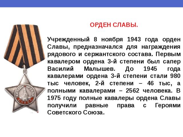 ОРДЕН СЛАВЫ.  Учрежденный 8 ноября 1943 года орден Славы, предназначался для награждения рядового и сержантского состава. Первым кавалером ордена 3-й степени был сапер Василий Малышев. До 1945 года кавалерами ордена 3-й степени стали 980 тыс человек, 2-й степени – 46 тыс, а полными кавалерами – 2562 человека. В 1975 году полные кавалеры ордена Славы получили равные права с Героями Советского Союза. 