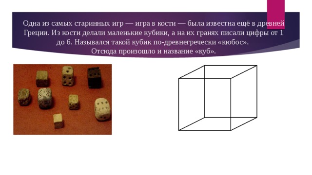 Одна из самых старинных игр — игра в кости — была известна ещё в древней Греции. Из кости делали маленькие кубики, а на их гранях писали цифры от 1 до 6. Назывался такой кубик по-древнегречески «кюбос».  Отсюда произошло и название «куб». 