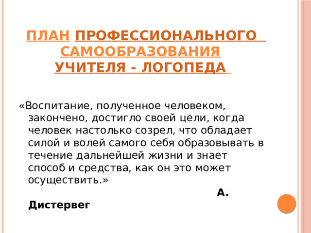    ПЛАН   профессионального     самообразования   учителя - логопеда     «Воспитание, полученное человеком, закончено, достигло своей цели, когда человек настолько созрел, что обладает силой и волей самого себя образовывать в течение дальнейшей жизни и знает способ и средства, как он это может осуществить.»   А. Дистервег 