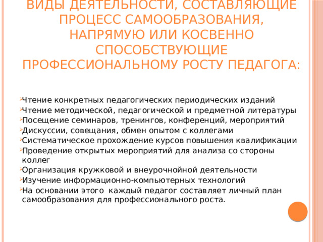 Теперь сформулируем конкретные виды деятельности, составляющие процесс самообразования, напрямую или косвенно способствующие профессиональному росту педагога:   Чтение конкретных педагогических периодических изданий Чтение методической, педагогической и предметной литературы Посещение семинаров, тренингов, конференций, мероприятий Дискуссии, совещания, обмен опытом с коллегами Систематическое прохождение курсов повышения квалификации Проведение открытых мероприятий для анализа со стороны коллег Организация кружковой и внеурочнойной деятельности Изучение информационно-компьютерных технологий На основании этого  каждый педагог составляет личный план самообразования для профессионального роста. 