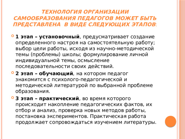 Технология организации самообразования педагогов может быть представлена  в виде следующих этапов :   1 этап – установочный , предусматривает создание определенного настроя на самостоятельную работу; выбор цели работы, исходя из научно-методической темы (проблемы) школы; формулирование личной индивидуальной темы, осмысление последовательности своих действий. 2 этап – обучающий , на котором педагог знакомится с психолого-педагогической и методической литературой по выбранной проблеме образования. 3 этап – практический , во время которого происходит накопление педагогических фактов, их отбор и анализ, проверка новых методов работы, постановка экспериментов. Практическая работа продолжает сопровождаться изучением литературы. 