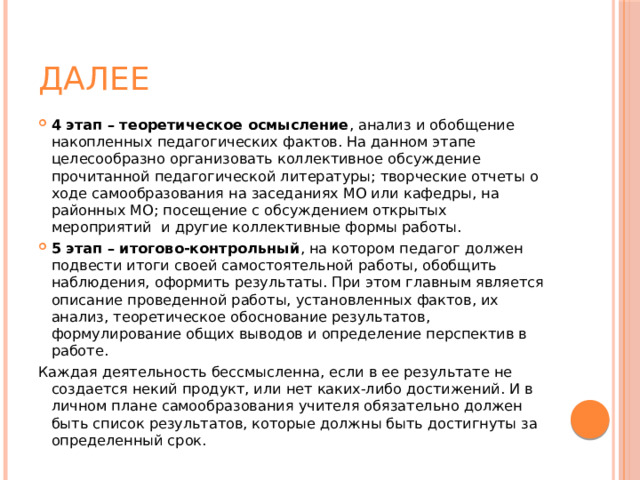 далее 4 этап – теоретическое осмысление , анализ и обобщение накопленных педагогических фактов. На данном этапе целесообразно организовать коллективное обсуждение прочитанной педагогической литературы; творческие отчеты о ходе самообразования на заседаниях МО или кафедры, на районных МО; посещение с обсуждением открытых мероприятий  и другие коллективные формы работы. 5 этап – итогово-контрольный , на котором педагог должен подвести итоги своей самостоятельной работы, обобщить наблюдения, оформить результаты. При этом главным является описание проведенной работы, установленных фактов, их анализ, теоретическое обоснование результатов, формулирование общих выводов и определение перспектив в работе. Каждая деятельность бессмысленна, если в ее результате не создается некий продукт, или нет каких-либо достижений. И в личном плане самообразования учителя обязательно должен быть список результатов, которые должны быть достигнуты за определенный срок. 