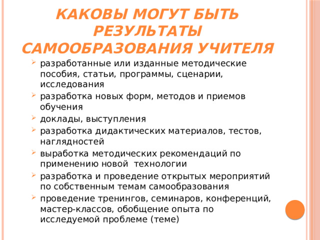 Каковы могут быть результаты самообразования учителя разработанные или изданные методические пособия, статьи, программы, сценарии, исследования разработка новых форм, методов и приемов обучения доклады, выступления разработка дидактических материалов, тестов, наглядностей выработка методических рекомендаций по применению новой  технологии разработка и проведение открытых мероприятий по собственным темам самообразования проведение тренингов, семинаров, конференций, мастер-классов, обобщение опыта по исследуемой проблеме (теме) разработанные или изданные методические пособия, статьи, программы, сценарии, исследования разработка новых форм, методов и приемов обучения доклады, выступления разработка дидактических материалов, тестов, наглядностей выработка методических рекомендаций по применению новой  технологии разработка и проведение открытых мероприятий по собственным темам самообразования проведение тренингов, семинаров, конференций, мастер-классов, обобщение опыта по исследуемой проблеме (теме) 