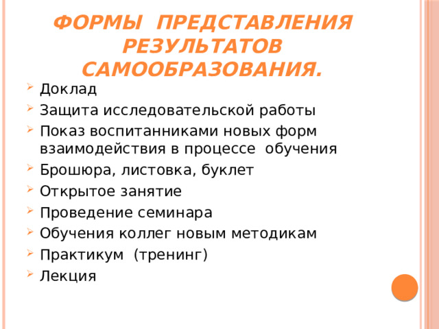 Формы  представления результатов самообразования. Доклад Защита исследовательской работы Показ воспитанниками новых форм взаимодействия в процессе  обучения Брошюра, листовка, буклет Открытое занятие Проведение семинара Обучения коллег новым методикам Практикум  (тренинг) Лекция 