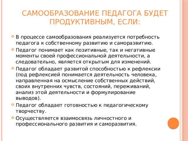 Самообразование педагога будет продуктивным, если:   В процессе самообразования реализуется потребность педагога к собственному развитию и саморазвитию. Педагог понимает как позитивные, так и негативные моменты своей профессиональной деятельности, а следовательно, является открытым для изменений. Педагог обладает развитой способностью к рефлексии (под рефлексией понимается деятельность человека, направленная на осмысление собственных действий, своих внутренних чувств, состояний, переживаний, анализ этой деятельности и формулирование выводов). Педагог обладает готовностью к педагогическому творчеству. Осуществляется взаимосвязь личностного и профессионального развития и саморазвития. 