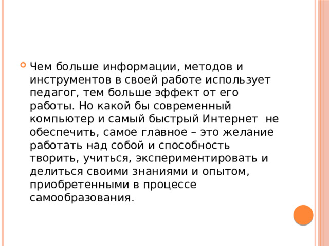 Чем больше информации, методов и инструментов в своей работе использует педагог, тем больше эффект от его работы. Но какой бы современный компьютер и самый быстрый Интернет  не обеспечить, самое главное – это желание работать над собой и способность творить, учиться, экспериментировать и делиться своими знаниями и опытом, приобретенными в процессе самообразования. 