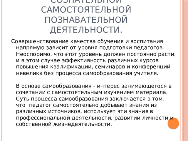 Самообразование – процесс сознательной самостоятельной познавательной деятельности. Совершенствование качества обучения и воспитания напрямую зависит от уровня подготовки педагогов. Неоспоримо, что этот уровень должен постоянно расти, и в этом случае эффективность различных курсов повышения квалификации, семинаров и конференций невелика без процесса самообразования учителя.   В основе самообразования - интерес занимающегося в  сочетании с самостоятельным изучением материала.  Суть процесса самообразования заключается в том, что  педагог самостоятельно добывает знания из различных источников, использует эти знания в профессиональной деятельности, развитии личности и собственной жизнедеятельности. 