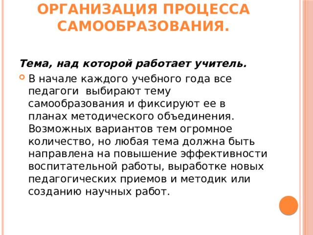 Организация процесса самообразования.   Тема, над которой работает учитель. В начале каждого учебного года все педагоги  выбирают тему самообразования и фиксируют ее в планах методического объединения. Возможных вариантов тем огромное количество, но любая тема должна быть направлена на повышение эффективности воспитательной работы, выработке новых педагогических приемов и методик или созданию научных работ. 