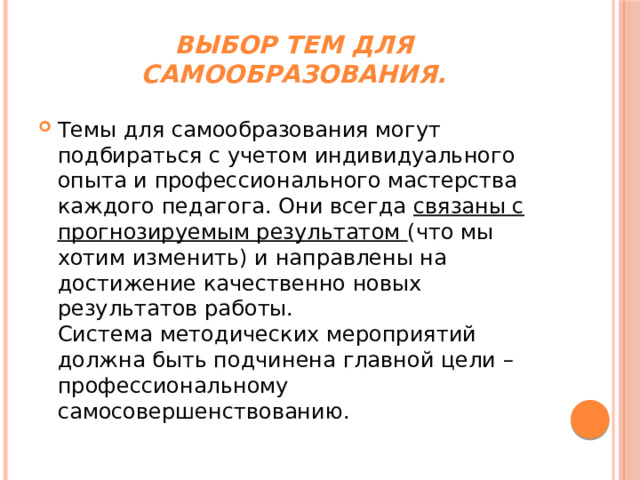 Выбор тем для самообразования.   Темы для самообразования могут подбираться с учетом индивидуального опыта и профессионального мастерства каждого педагога. Они всегда  связаны с прогнозируемым результатом  (что мы хотим изменить) и направлены на достижение качественно новых результатов работы.  Система методических мероприятий должна быть подчинена главной цели – профессиональному самосовершенствованию. 