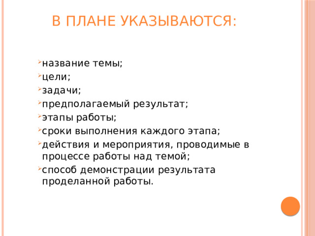 В плане указываются:   название темы; цели; задачи; предполагаемый результат; этапы работы; сроки выполнения каждого этапа; действия и мероприятия, проводимые в процессе работы над темой; способ демонстрации результата проделанной работы. название темы; цели; задачи; предполагаемый результат; этапы работы; сроки выполнения каждого этапа; действия и мероприятия, проводимые в процессе работы над темой; способ демонстрации результата проделанной работы. название темы; цели; задачи; предполагаемый результат; этапы работы; сроки выполнения каждого этапа; действия и мероприятия, проводимые в процессе работы над темой; способ демонстрации результата проделанной работы. 