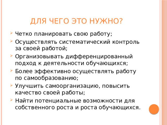 Для чего это нужно? Четко планировать свою работу; Осуществлять систематический контроль за своей работой; Организовывать дифференцированный подход к деятельности обучающихся; Более эффективно осуществлять работу по самообразованию; Улучшить самоорганизацию, повысить качество своей работы; Найти потенциальные возможности для собственного роста и роста обучающихся. 