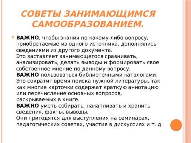 Советы занимающимся самообразованием. ВАЖНО , чтобы знания по какому-либо вопросу, приобретаемые из одного источника, дополнялись сведениями из другого документа.  Это заставляет занимающегося сравнивать, анализировать, делать выводы и формировать свое собственное мнение по данному вопросу.  ВАЖНО  пользоваться библиотечными каталогами. Это сократит время поиска нужной литературы, так как многие карточки содержат краткую аннотацию или перечисление основных вопросов, раскрываемых в книге.  ВАЖНО  уметь собирать, накапливать и хранить сведения, факты, выводы.  Они пригодятся для выступления на семинарах, педагогических советах, участия в дискуссиях и т. д. 