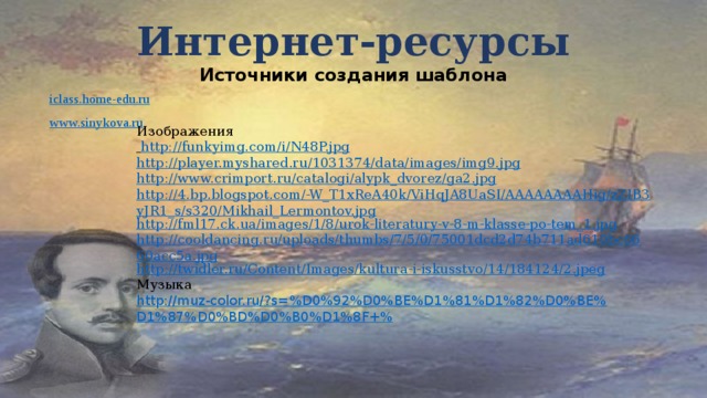 Интернет-ресурсы  Источники создания шаблона iclass.home-edu.ru www.sinykova.ru Изображения  http://funkyimg.com/i/N48P.jpg http://player.myshared.ru/1031374/data/images/img9.jpg http://www.crimport.ru/catalogi/alypk_dvorez/ga2.jpg http://4.bp.blogspot.com/-W_T1xReA40k/ViHqJA8UaSI/AAAAAAAAHig/zZIB3yJR1_s/s320/Mikhail_Lermontov.jpg http://fml17.ck.ua/images/1/8/urok-literatury-v-8-m-klasse-po-tem_1.jpg http://cooldancing.ru/uploads/thumbs/7/5/0/75001dcd2d74b711ad610bc6660acc5a.jpg http://twidler.ru/Content/Images/kultura-i-iskusstvo/14/184124/2.jpeg Музыка http://muz-color.ru/?s=%D0%92%D0%BE%D1%81%D1%82%D0%BE%D1%87%D0%BD%D0%B0%D1%8F+% 
