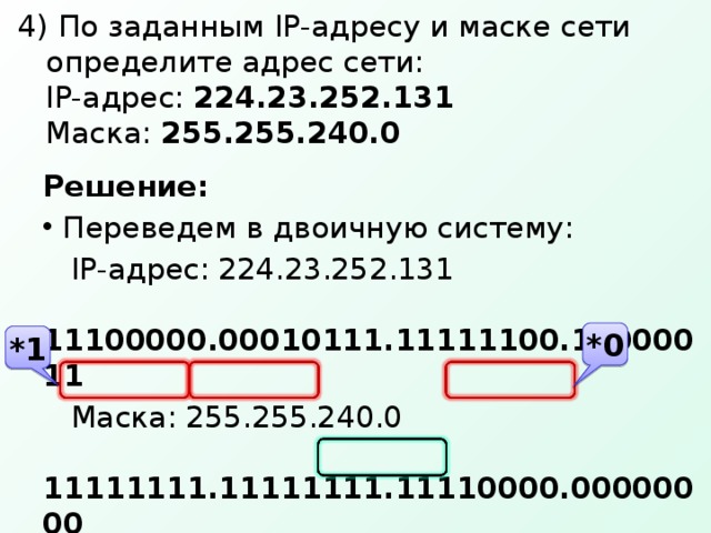 4) По заданным IP- адресу и маске сети определите адрес сети:  IP- адрес: 224.23.252.131  Маска: 255.255.240.0 Решение:  Переведем в двоичную систему:  IP- адрес: 224.23.252.131   11100000.00010111.11111100.10000011  Маска: 255.255.240.0   11111111.11111111.11110000.00000000  Умножим бит на бит  адрес сети:   11100000.00010111.11110000.00000000  Переведем в десятичную: 224.23.240.0 *0 *1 