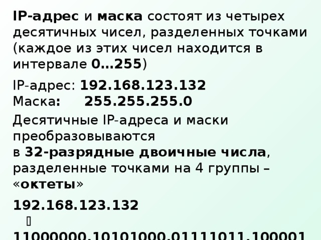 IP -адрес и маска состоят из четырех десятичных чисел, разделенных точками (каждое из этих чисел находится в интервале 0…255 ) IP -адрес: 192.168.123.132 Маска : 255.255.255.0 Десятичные IP- адреса и маски преобразовываются  в 32-разрядные  двоичные числа , разделенные точками на 4 группы – « октеты » 192.168.123.132     11000000.10101000.01111011.10000100 255.255.255.0    11111111.11111111.11111111.00000000 