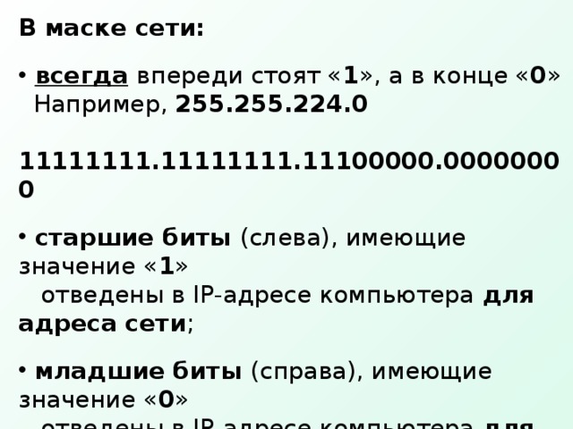 В маске сети:  всегда  впереди стоят « 1 », а в конце « 0 »  Например, 255.255.224.0  11111111.11111111.11100000.00000000  старшие биты (слева), имеющие значение « 1 »  отведены в IP-адресе компьютера для адреса сети ;  младшие биты (справа), имеющие значение « 0 »  отведены в IP-адресе компьютера для адреса  компьютера в сети ;  от количества « 0 » в маске зависит, сколько  компьютеров можно подключить к данной сети. 