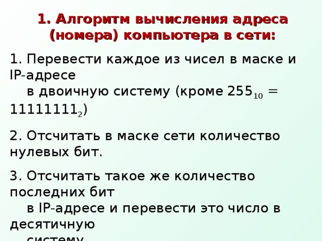 1. Алгоритм вычисления адреса (номера) компьютера в сети: Перевести каждое из чисел в маске и IP- адресе в двоичную систему (кроме 255 10 = 11111111 2 ) Отсчитать в маске сети количество нулевых бит. Отсчитать такое же количество последних бит в IP- адресе и перевести это число в десятичную систему. 