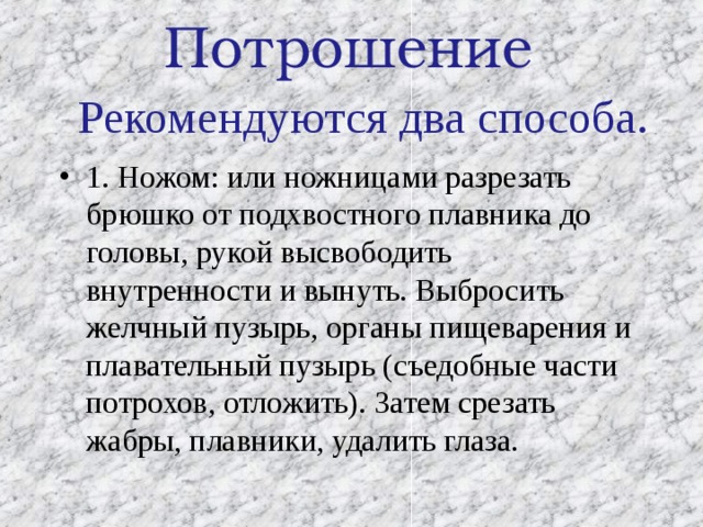 Потрошение Рекомендуются два способа. 1. Ножом: или ножницами разрезать брюшко от подхвостного плавника до головы, рукой высвободить внутренности и вынуть. Выбросить желчный пузырь, органы пищеварения и плавательный пузырь (съедобные части потрохов, отложить). Затем срезать жабры, плавники, удалить глаза. 