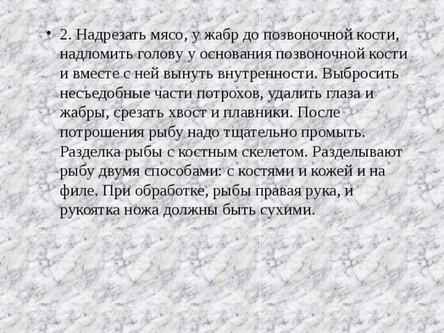 2. Надрезать мясо, у жабр до позвоночной кости, надломить голову у основания позвоночной кости и вместе с ней вынуть внутренности. Выбросить несъедобные части потрохов, удалить глаза и жабры, срезать хвост и плавники. После потрошения рыбу надо тщательно промыть. Разделка рыбы с костным скелетом. Разделывают рыбу двумя способами: с костями и кожей и на филе. При обработке, рыбы правая рука, и рукоятка ножа должны быть сухими.  